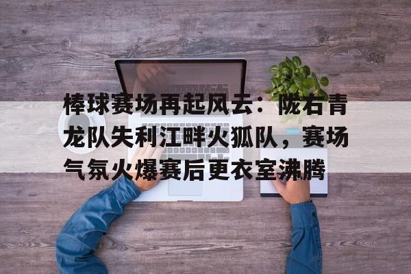 九游APP下载关于棒球赛场再起风云：陇右青龙队失利江畔火狐队，赛场气氛火爆赛后更衣室沸腾的信息